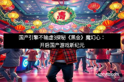 国产引擎不输虚3探秘《黑金》魔幻心：开启国产游戏新纪元